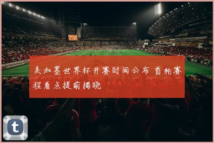 美加墨世界杯开赛时间公布 首轮赛程看点提前揭晓