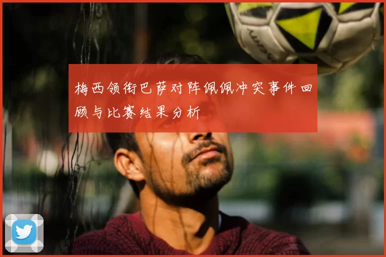 梅西领衔巴萨对阵佩佩冲突事件回顾与比赛结果分析