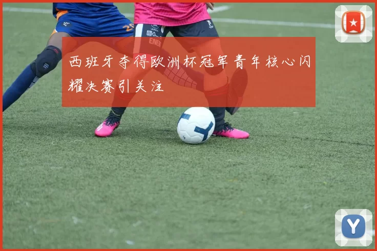 西班牙夺得欧洲杯冠军青年核心闪耀决赛引关注