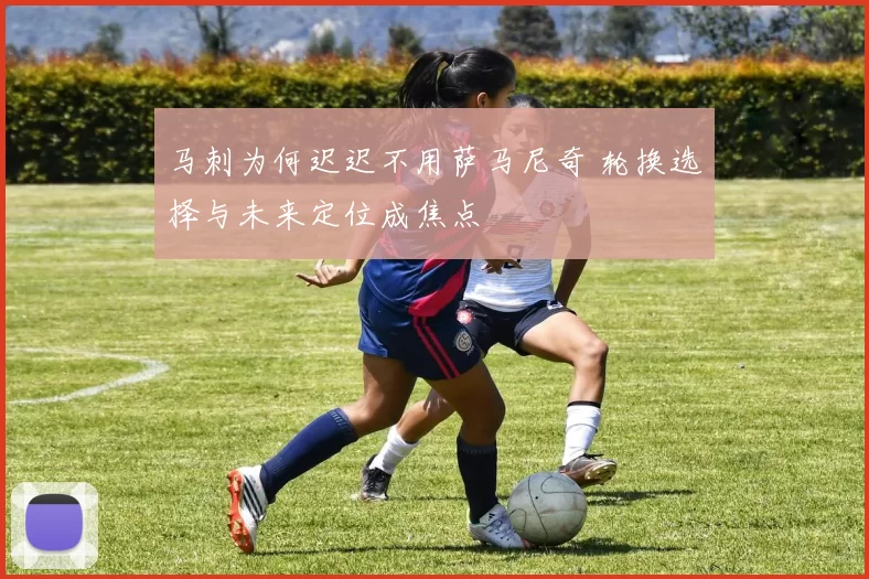 马刺为何迟迟不用萨马尼奇 轮换选择与未来定位成焦点