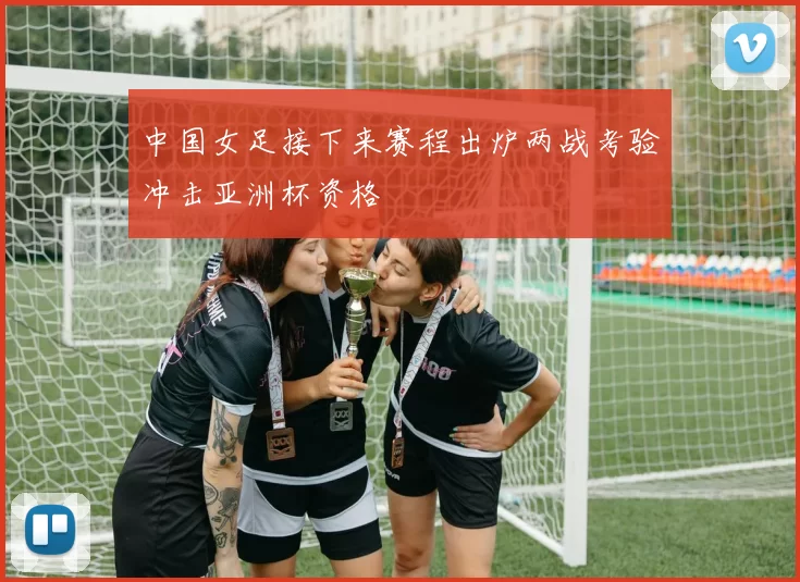 中国女足接下来赛程出炉两战考验冲击亚洲杯资格