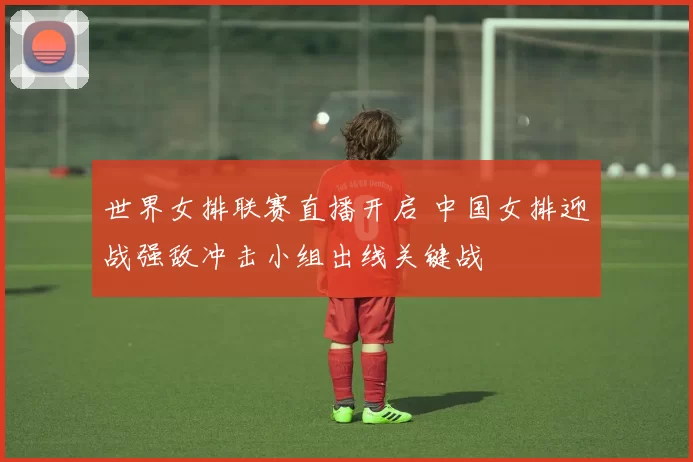 世界女排联赛直播开启 中国女排迎战强敌冲击小组出线关键战