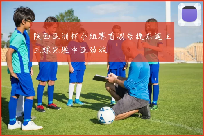 陕西亚洲杯小组赛首战告捷东道主三球完胜中亚劲旅