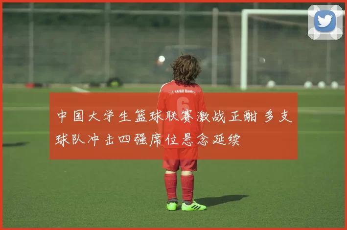 中国大学生篮球联赛激战正酣 多支球队冲击四强席位悬念延续