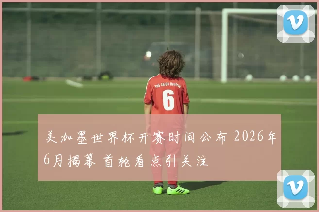 美加墨世界杯开赛时间公布 2026年6月揭幕 首轮看点引关注
