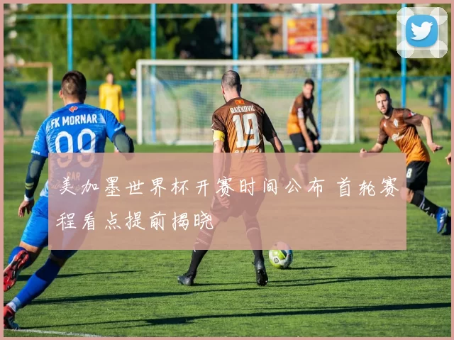 美加墨世界杯开赛时间公布 首轮赛程看点提前揭晓