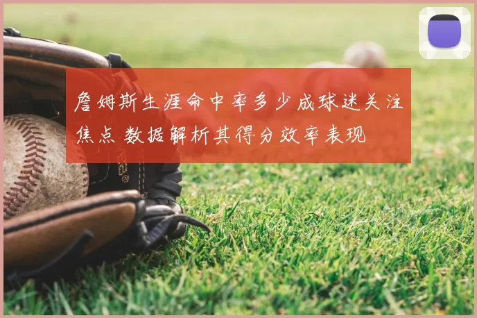 詹姆斯生涯命中率多少成球迷关注焦点 数据解析其得分效率表现