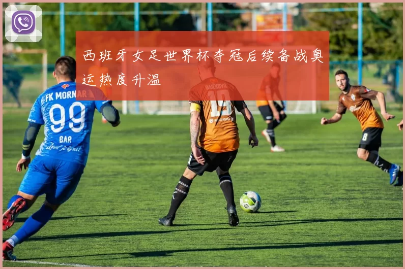 西班牙女足世界杯夺冠后续备战奥运热度升温