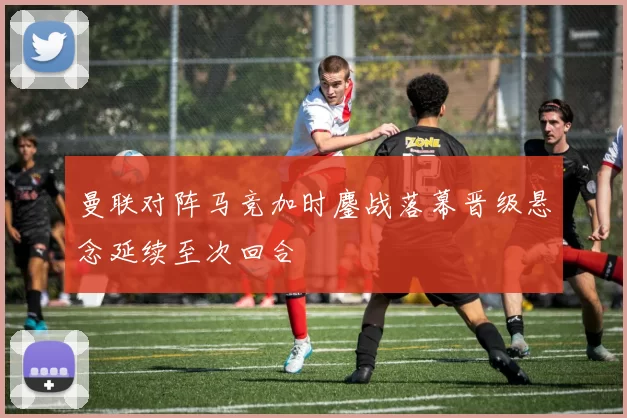 曼联对阵马竞加时鏖战落幕晋级悬念延续至次回合