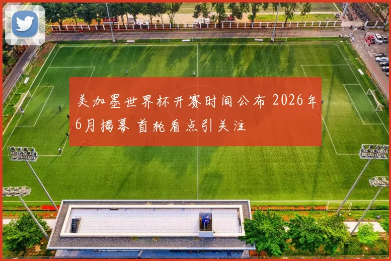 美加墨世界杯开赛时间公布 2026年6月揭幕 首轮看点引关注