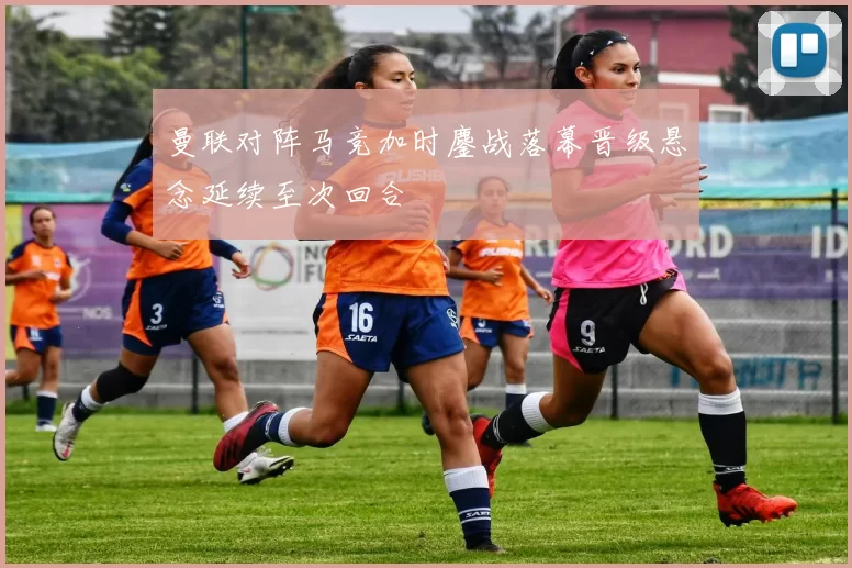 曼联对阵马竞加时鏖战落幕晋级悬念延续至次回合