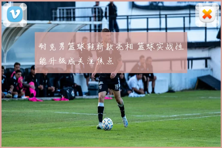 耐克男篮球鞋新款亮相 篮球实战性能升级成关注焦点