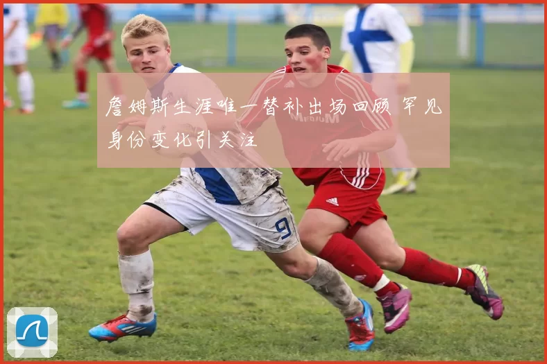 詹姆斯生涯唯一替补出场回顾 罕见身份变化引关注