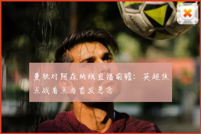 曼联对阿森纳线直播前瞻:英超焦点战看点与首发悬念