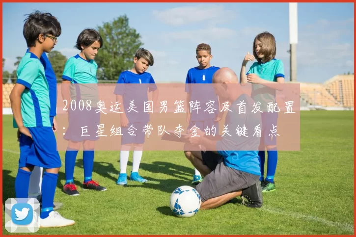 2008奥运美国男篮阵容及首发配置：巨星组合带队夺金的关键看点