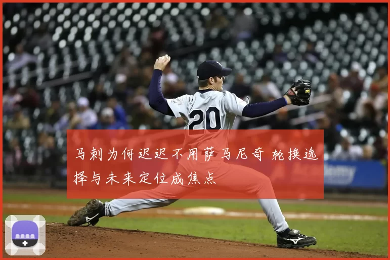 马刺为何迟迟不用萨马尼奇 轮换选择与未来定位成焦点