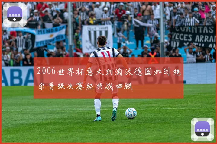 2006世界杯意大利淘汰德国加时绝杀晋级决赛经典战回顾