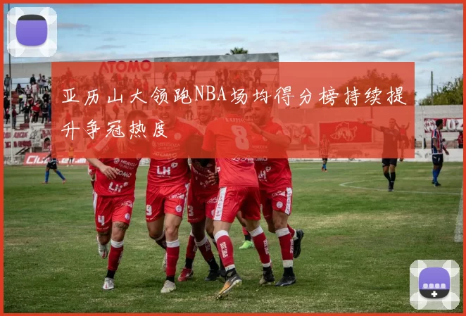 亚历山大领跑NBA场均得分榜持续提升争冠热度