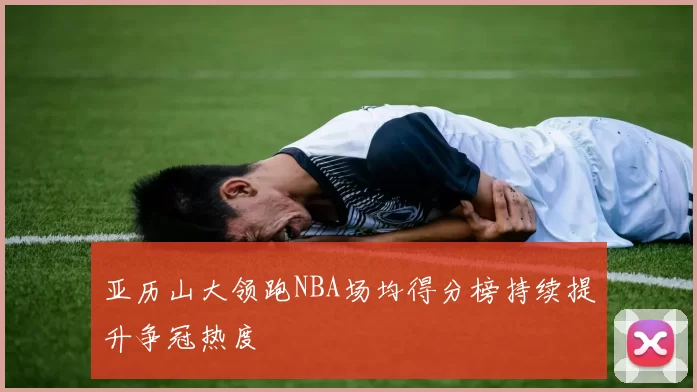 亚历山大领跑NBA场均得分榜持续提升争冠热度