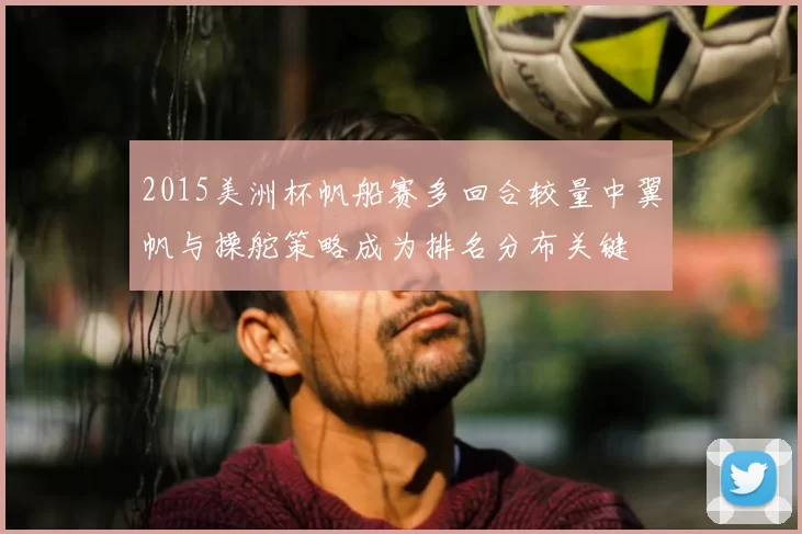 2015美洲杯帆船赛多回合较量中翼帆与操舵策略成为排名分布关键
