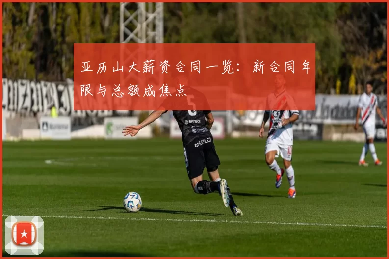 亚历山大薪资合同一览：新合同年限与总额成焦点