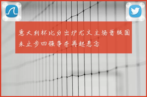 意大利杯比分出炉尤文主场晋级国米止步四强争夺再起悬念
