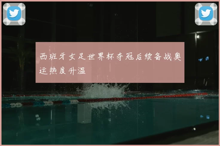西班牙女足世界杯夺冠后续备战奥运热度升温
