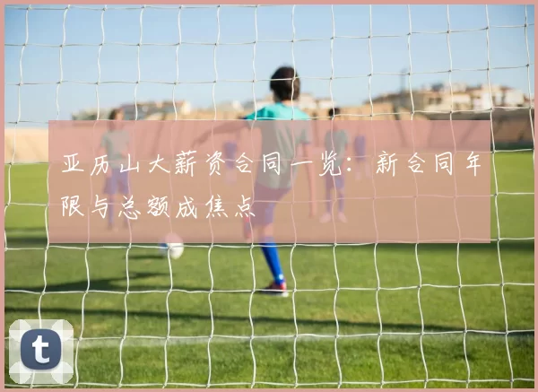 亚历山大薪资合同一览：新合同年限与总额成焦点
