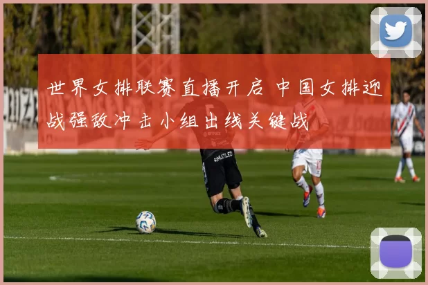 世界女排联赛直播开启 中国女排迎战强敌冲击小组出线关键战