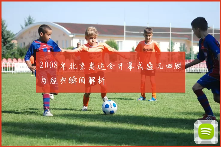 2008年北京奥运会开幕式盛况回顾与经典瞬间解析