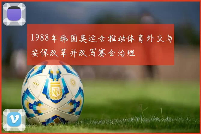 1988年韩国奥运会推动体育外交与安保改革并改写赛会治理