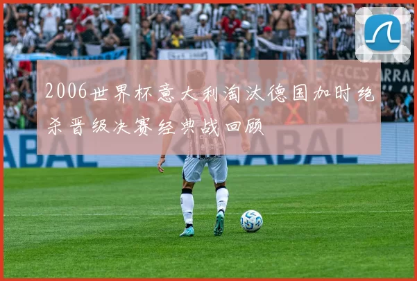 2006世界杯意大利淘汰德国加时绝杀晋级决赛经典战回顾