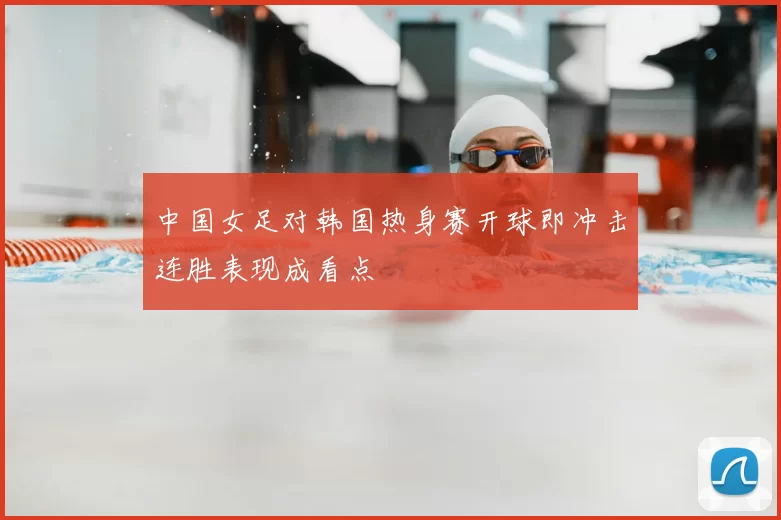 中国女足对韩国热身赛开球即冲击连胜表现成看点