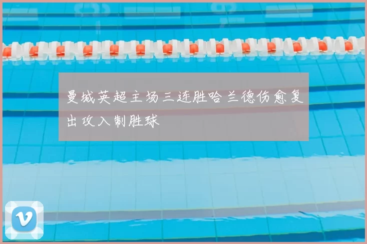 曼城英超主场三连胜哈兰德伤愈复出攻入制胜球