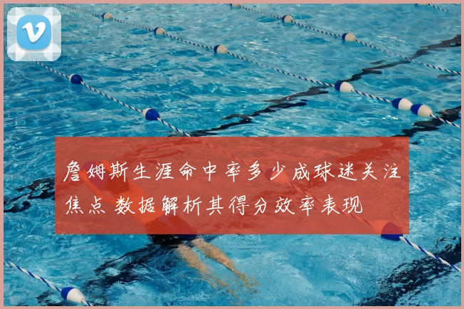 詹姆斯生涯命中率多少成球迷关注焦点 数据解析其得分效率表现
