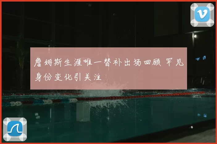 詹姆斯生涯唯一替补出场回顾 罕见身份变化引关注