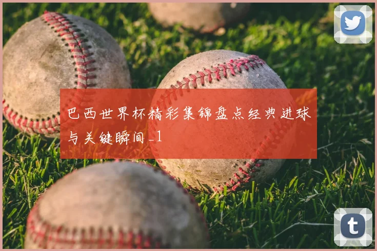 巴西世界杯精彩集锦盘点经典进球与关键瞬间_1