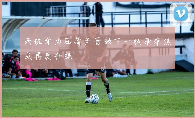 西班牙力压荷兰晋级下一轮争夺焦点再度升级