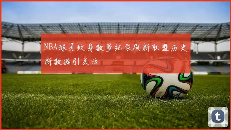 NBA球员纹身数量纪录刷新联盟历史新数据引关注