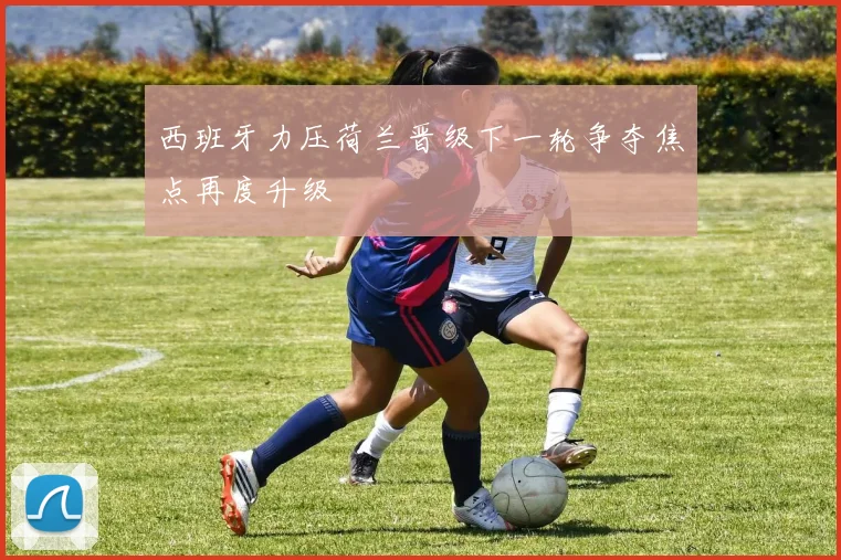 西班牙力压荷兰晋级下一轮争夺焦点再度升级