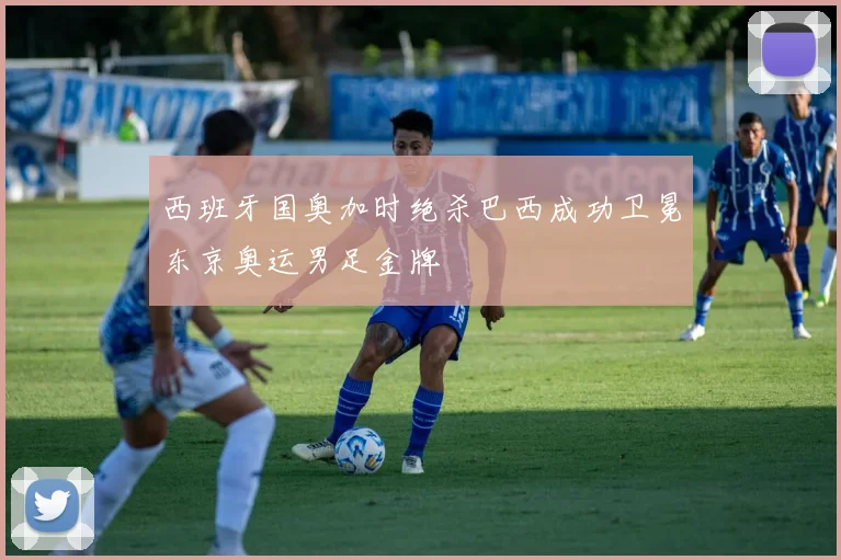 西班牙国奥加时绝杀巴西成功卫冕东京奥运男足金牌