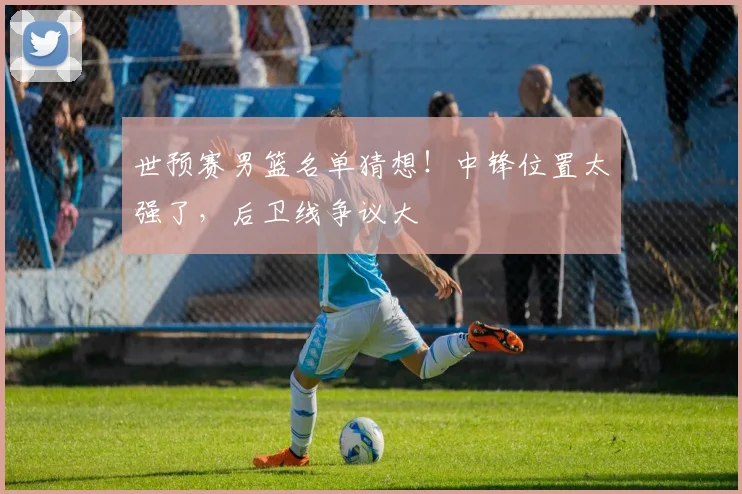 世预赛男篮名单猜想！中锋位置太强了，后卫线争议大